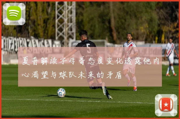 夏普解读字母哥态度变化透露他内心渴望与球队未来的矛盾