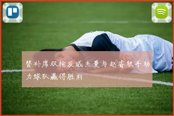 替补席双枪发威杰曼与赵睿联手助力球队赢得胜利