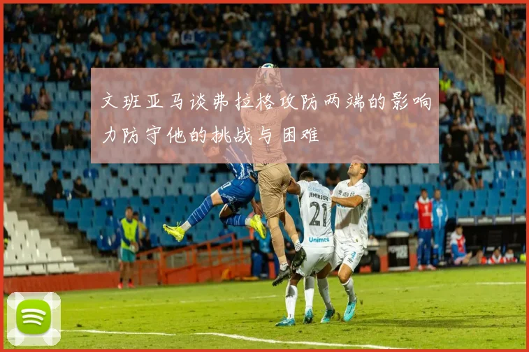 文班亚马谈弗拉格攻防两端的影响力防守他的挑战与困难