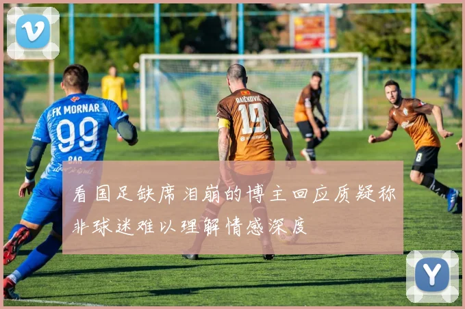 看国足缺席泪崩的博主回应质疑称非球迷难以理解情感深度