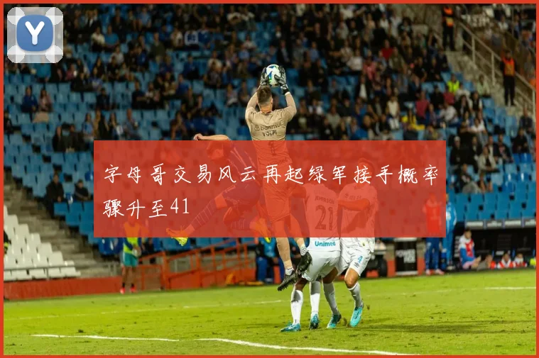 字母哥交易风云再起绿军接手概率骤升至41