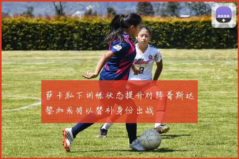萨卡私下训练状态提升对阵哥斯达黎加或将以替补身份出战