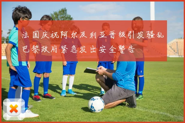 法国庆祝阿尔及利亚晋级引发骚乱巴黎政府紧急发出安全警告