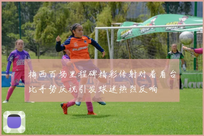 梅西百场里程碑精彩传射对着看台比手势庆祝引发球迷热烈反响