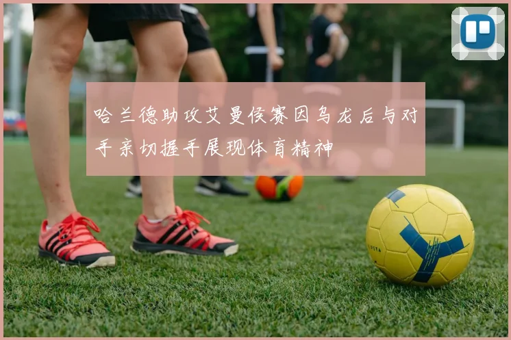 哈兰德助攻艾曼侯赛因乌龙后与对手亲切握手展现体育精神