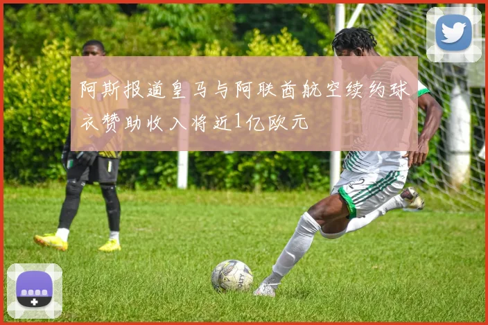 阿斯报道皇马与阿联酋航空续约球衣赞助收入将近1亿欧元