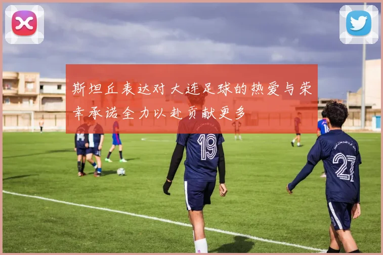 斯坦丘表达对大连足球的热爱与荣幸承诺全力以赴贡献更多