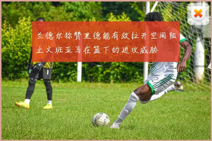 兰德尔称赞里德能有效拉开空间阻止文班亚马在篮下的进攻威胁