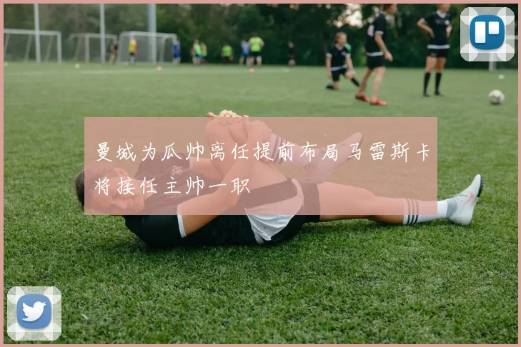 曼城为瓜帅离任提前布局马雷斯卡将接任主帅一职