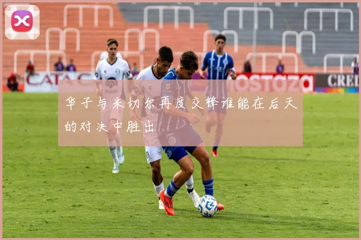 华子与米切尔再度交锋谁能在后天的对决中胜出