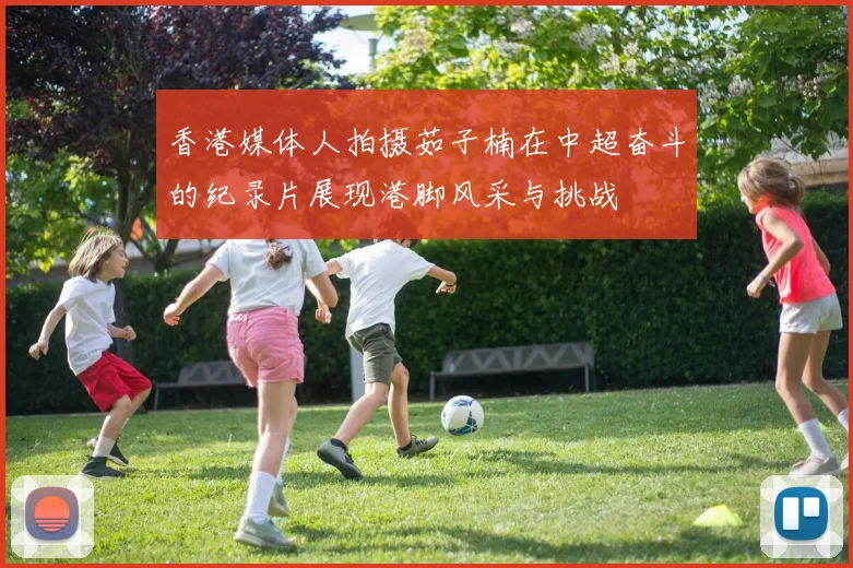 香港媒体人拍摄茹子楠在中超奋斗的纪录片展现港脚风采与挑战