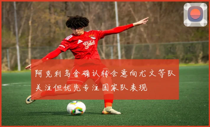 阿克利乌舍确认转会意向尤文等队关注但优先专注国家队表现