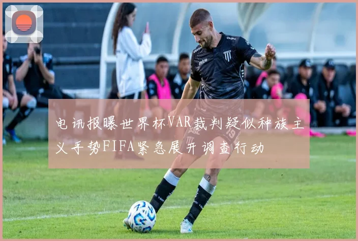 电讯报曝世界杯VAR裁判疑似种族主义手势FIFA紧急展开调查行动