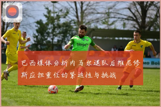 巴西媒体分析内马尔退队后维尼修斯应担重任的紧迫性与挑战