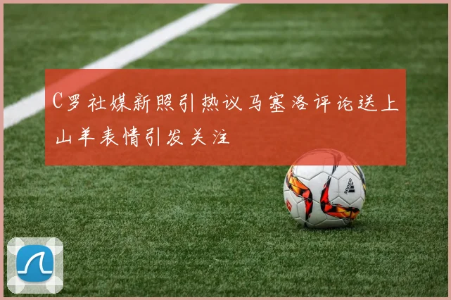 C罗社媒新照引热议马塞洛评论送上山羊表情引发关注